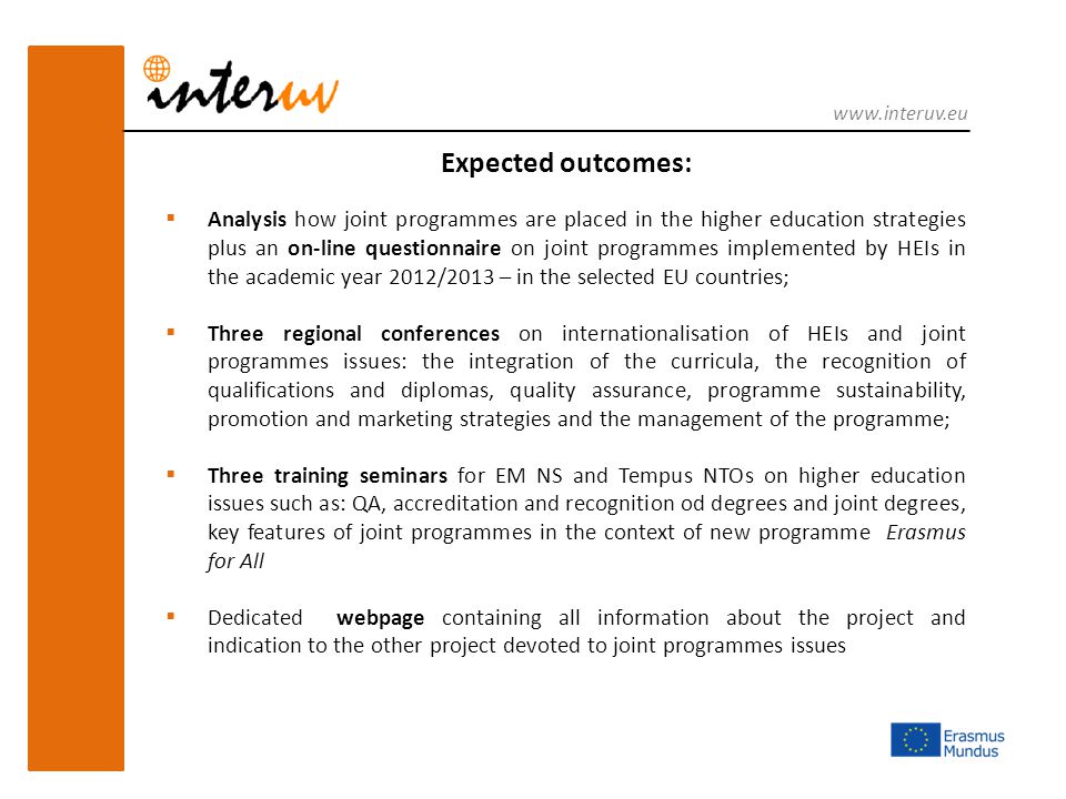 Expected outcomes:  Analysis how joint programmes are placed in the higher education strategies plus an on-line questionnaire on joint programmes implemented by HEIs in the academic year 2012/2013 – in the selected EU countries;  Three regional conferences on internationalisation of HEIs and joint programmes issues: the integration of the curricula, the recognition of qualifications and diplomas, quality assurance, programme sustainability, promotion and marketing strategies and the management of the programme;  Three training seminars for EM NS and Tempus NTOs on higher education issues such as: QA, accreditation and recognition od degrees and joint degrees, key features of joint programmes in the context of new programme Erasmus for All  Dedicated webpage containing all information about the project and indication to the other project devoted to joint programmes issues
