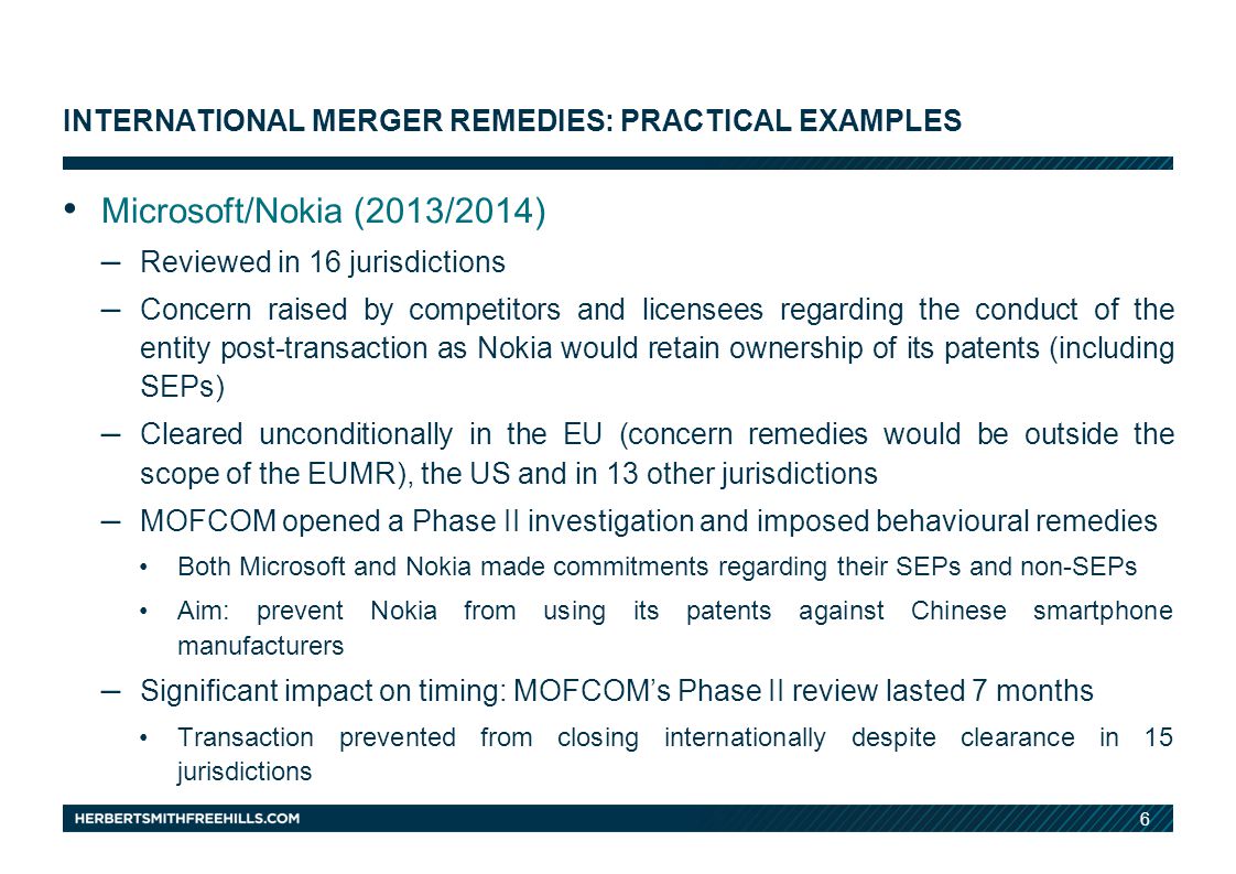 6 INTERNATIONAL MERGER REMEDIES: PRACTICAL EXAMPLES Microsoft/Nokia (2013/2014) – Reviewed in 16 jurisdictions – Concern raised by competitors and licensees regarding the conduct of the entity post-transaction as Nokia would retain ownership of its patents (including SEPs) – Cleared unconditionally in the EU (concern remedies would be outside the scope of the EUMR), the US and in 13 other jurisdictions – MOFCOM opened a Phase II investigation and imposed behavioural remedies Both Microsoft and Nokia made commitments regarding their SEPs and non-SEPs Aim: prevent Nokia from using its patents against Chinese smartphone manufacturers – Significant impact on timing: MOFCOM’s Phase II review lasted 7 months Transaction prevented from closing internationally despite clearance in 15 jurisdictions