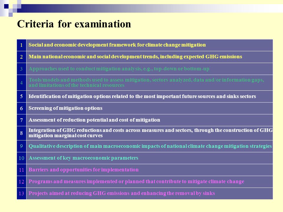 Criteria for examination 1 Social and economic development framework for climate change mitigation 2 Main national economic and social development trends, including expected GHG emissions 3 Approaches used to conduct mitigation analysis, e.g., top-down or bottom-up 4 Tools/models and methods used to assess mitigation, sectors analyzed, data and/or information gaps, and limitations of the technical resources 5 Identification of mitigation options related to the most important future sources and sinks sectors 6 Screening of mitigation options 7 Assessment of reduction potential and cost of mitigation 8 Integration of GHG reductions and costs across measures and sectors, through the construction of GHG mitigation marginal cost curves 9 Qualitative description of main macroeconomic impacts of national climate change mitigation strategies 10 Assessment of key macroeconomic parameters 11 Barriers and opportunities for implementation 12 Programs and measures implemented or planned that contribute to mitigate climate change 13 Projects aimed at reducing GHG emissions and enhancing the removal by sinks