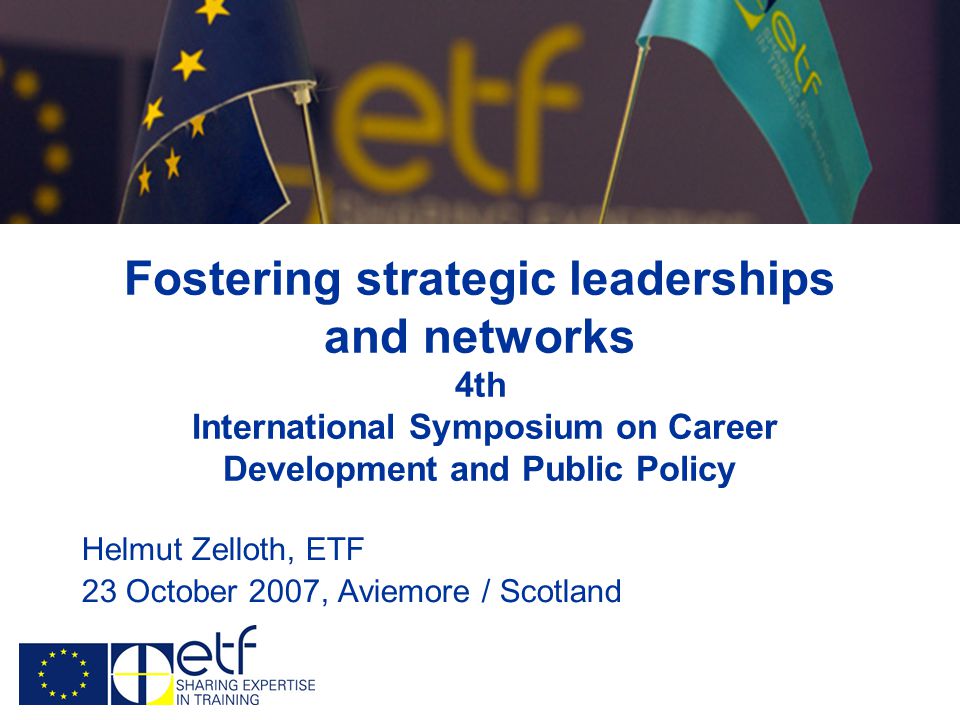 Fostering strategic leaderships and networks 4th International Symposium on Career Development and Public Policy Helmut Zelloth, ETF 23 October 2007, Aviemore / Scotland