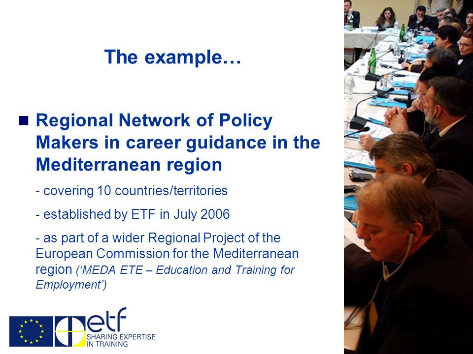 The example… Regional Network of Policy Makers in career guidance in the Mediterranean region - covering 10 countries/territories - established by ETF in July as part of a wider Regional Project of the European Commission for the Mediterranean region (‘MEDA ETE – Education and Training for Employment’)