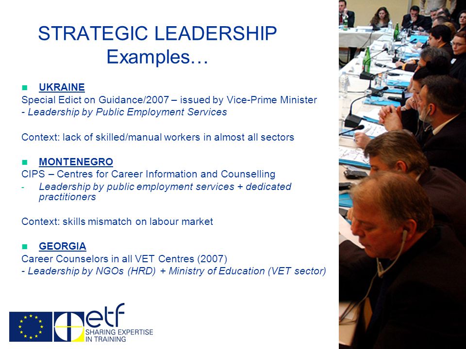 STRATEGIC LEADERSHIP Examples… UKRAINE Special Edict on Guidance/2007 – issued by Vice-Prime Minister - Leadership by Public Employment Services Context: lack of skilled/manual workers in almost all sectors MONTENEGRO CIPS – Centres for Career Information and Counselling - Leadership by public employment services + dedicated practitioners Context: skills mismatch on labour market GEORGIA Career Counselors in all VET Centres (2007) - Leadership by NGOs (HRD) + Ministry of Education (VET sector)