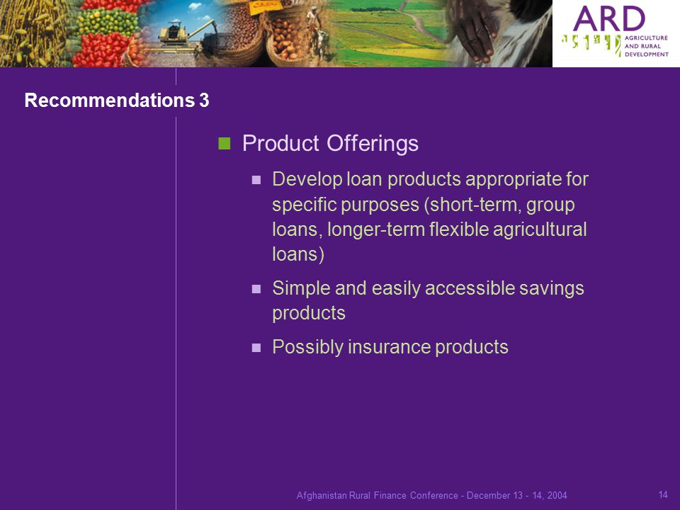 Afghanistan Rural Finance Conference - December , Recommendations 3 Product Offerings Develop loan products appropriate for specific purposes (short-term, group loans, longer-term flexible agricultural loans) Simple and easily accessible savings products Possibly insurance products