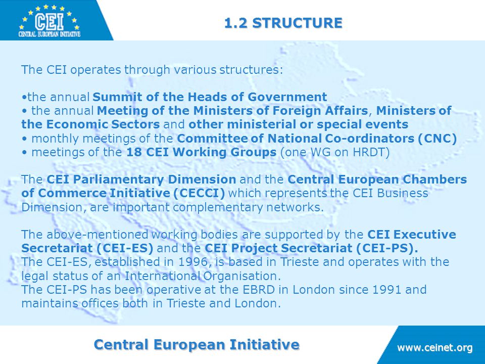 Central European Initiative STRUCTURE The CEI operates through various structures: the annual Summit of the Heads of Government the annual Meeting of the Ministers of Foreign Affairs, Ministers of the Economic Sectors and other ministerial or special events monthly meetings of the Committee of National Co-ordinators (CNC) meetings of the 18 CEI Working Groups (one WG on HRDT) The CEI Parliamentary Dimension and the Central European Chambers of Commerce Initiative (CECCI) which represents the CEI Business Dimension, are important complementary networks.