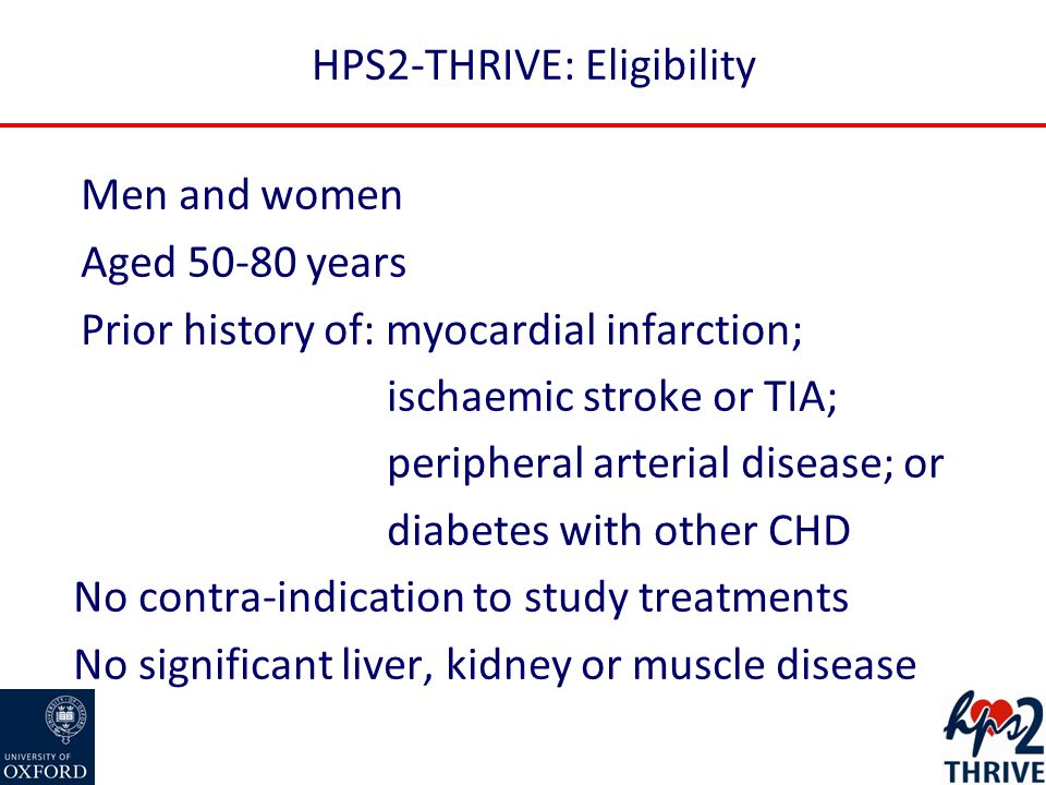 HPS2-THRIVE: Eligibility Men and women Aged years Prior history of: myocardial infarction; ischaemic stroke or TIA; peripheral arterial disease; or diabetes with other CHD No contra-indication to study treatments No significant liver, kidney or muscle disease