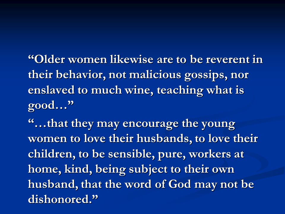 Older women likewise are to be reverent in their behavior, not malicious gossips, nor enslaved to much wine, teaching what is good… …that they may encourage the young women to love their husbands, to love their children, to be sensible, pure, workers at home, kind, being subject to their own husband, that the word of God may not be dishonored.