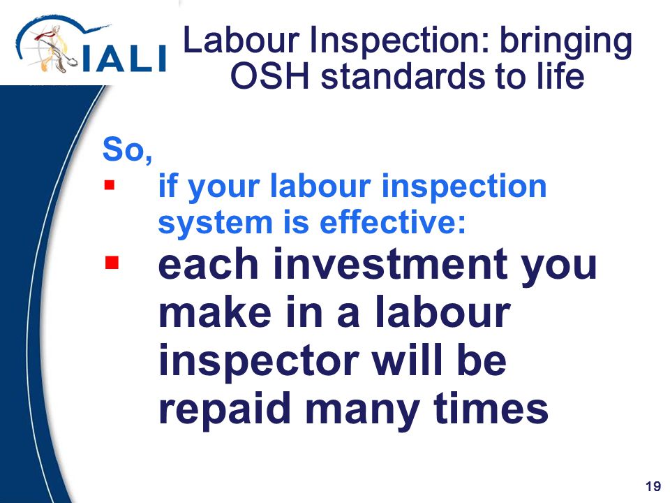 19 Labour Inspection: bringing OSH standards to life So,  if your labour inspection system is effective:  each investment you make in a labour inspector will be repaid many times