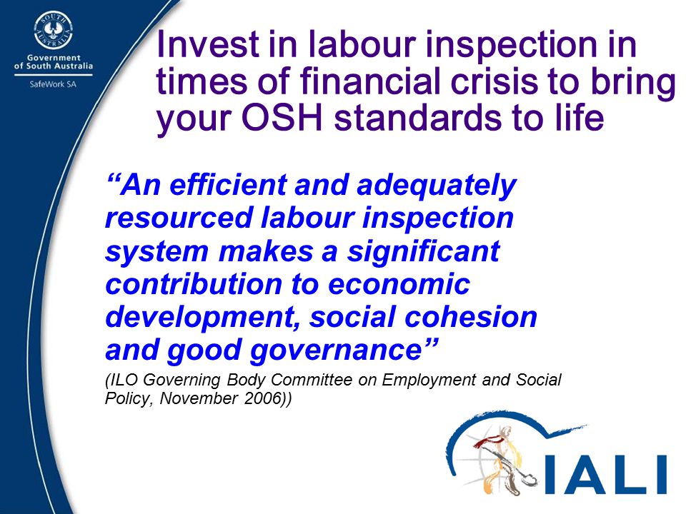 21 Invest in labour inspection in times of financial crisis to bring your OSH standards to life An efficient and adequately resourced labour inspection system makes a significant contribution to economic development, social cohesion and good governance (ILO Governing Body Committee on Employment and Social Policy, November 2006))