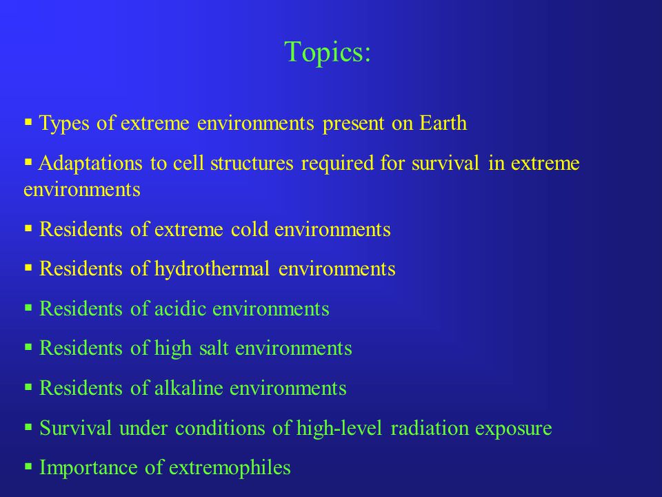 Topics:  Types of extreme environments present on Earth  Adaptations to cell structures required for survival in extreme environments  Residents of extreme cold environments  Residents of hydrothermal environments  Residents of acidic environments  Residents of high salt environments  Residents of alkaline environments  Survival under conditions of high-level radiation exposure  Importance of extremophiles