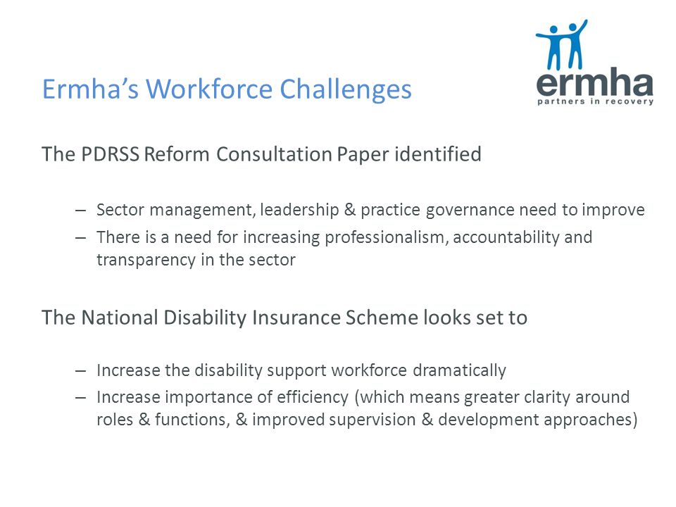 Ermha’s Workforce Challenges The PDRSS Reform Consultation Paper identified – Sector management, leadership & practice governance need to improve – There is a need for increasing professionalism, accountability and transparency in the sector The National Disability Insurance Scheme looks set to – Increase the disability support workforce dramatically – Increase importance of efficiency (which means greater clarity around roles & functions, & improved supervision & development approaches)