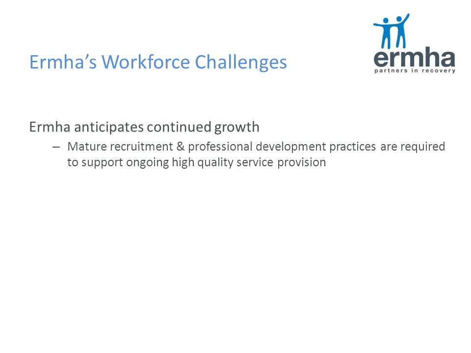 Ermha’s Workforce Challenges Ermha anticipates continued growth – Mature recruitment & professional development practices are required to support ongoing high quality service provision