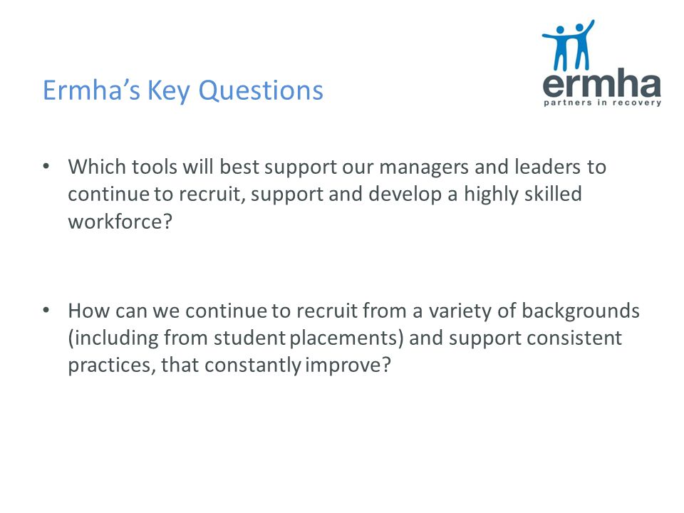Ermha’s Key Questions Which tools will best support our managers and leaders to continue to recruit, support and develop a highly skilled workforce.