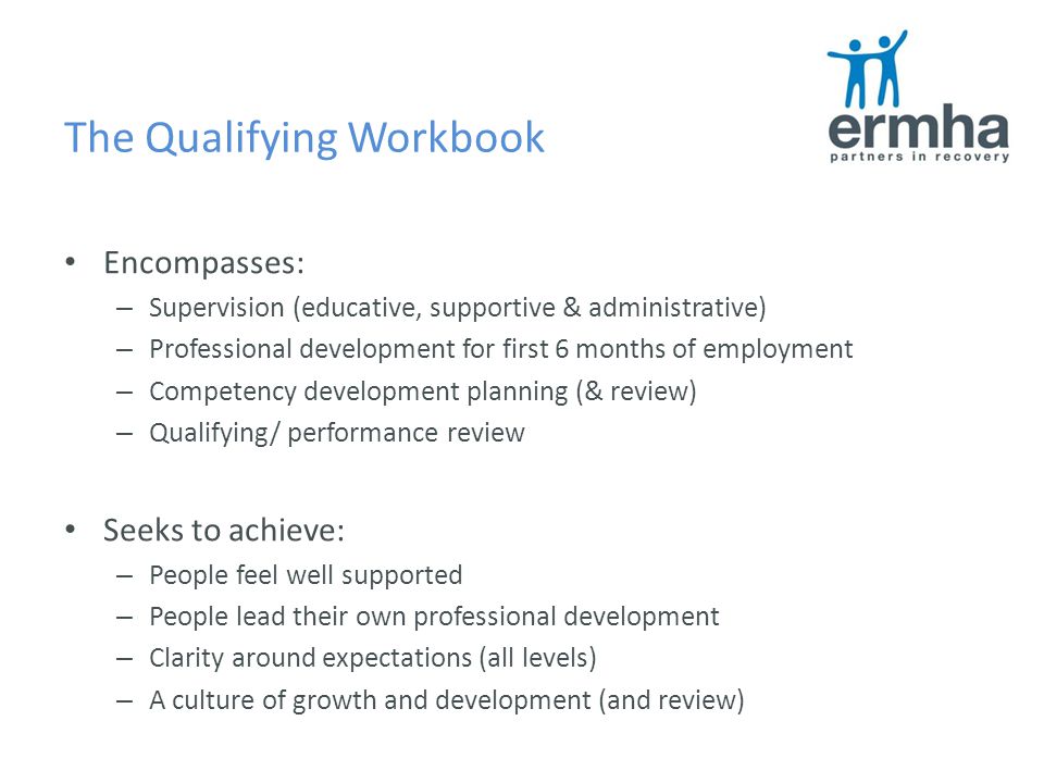 The Qualifying Workbook Encompasses: – Supervision (educative, supportive & administrative) – Professional development for first 6 months of employment – Competency development planning (& review) – Qualifying/ performance review Seeks to achieve: – People feel well supported – People lead their own professional development – Clarity around expectations (all levels) – A culture of growth and development (and review)
