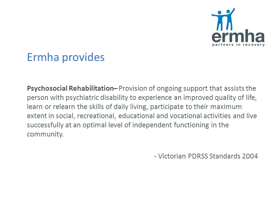 Ermha provides Psychosocial Rehabilitation– Provision of ongoing support that assists the person with psychiatric disability to experience an improved quality of life, learn or relearn the skills of daily living, participate to their maximum extent in social, recreational, educational and vocational activities and live successfully at an optimal level of independent functioning in the community.