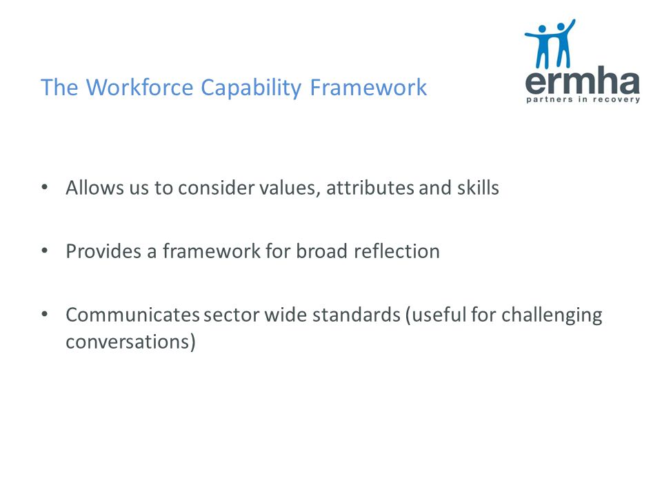 The Workforce Capability Framework Allows us to consider values, attributes and skills Provides a framework for broad reflection Communicates sector wide standards (useful for challenging conversations)