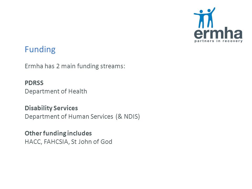 Funding Ermha has 2 main funding streams: PDRSS Department of Health Disability Services Department of Human Services (& NDIS) Other funding includes HACC, FAHCSIA, St John of God