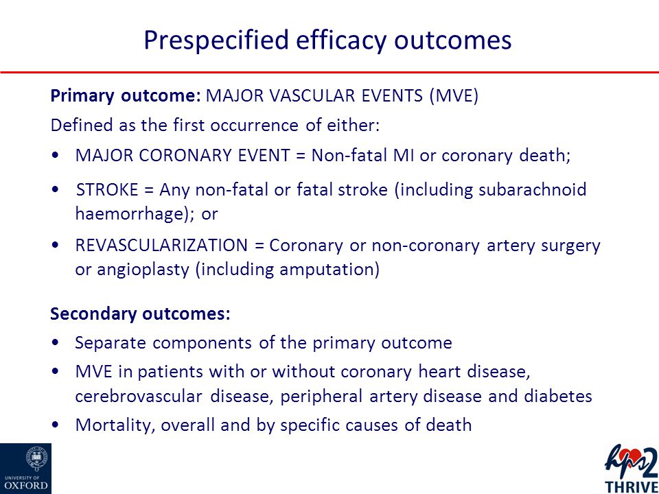 Primary outcome: MAJOR VASCULAR EVENTS (MVE) Defined as the first occurrence of either: MAJOR CORONARY EVENT = Non-fatal MI or coronary death; STROKE = Any non-fatal or fatal stroke (including subarachnoid haemorrhage); or REVASCULARIZATION = Coronary or non-coronary artery surgery or angioplasty (including amputation) Secondary outcomes: Separate components of the primary outcome MVE in patients with or without coronary heart disease, cerebrovascular disease, peripheral artery disease and diabetes Mortality, overall and by specific causes of death Prespecified efficacy outcomes