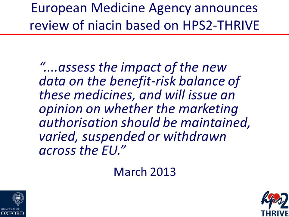 European Medicine Agency announces review of niacin based on HPS2-THRIVE ....assess the impact of the new data on the benefit-risk balance of these medicines, and will issue an opinion on whether the marketing authorisation should be maintained, varied, suspended or withdrawn across the EU. March 2013