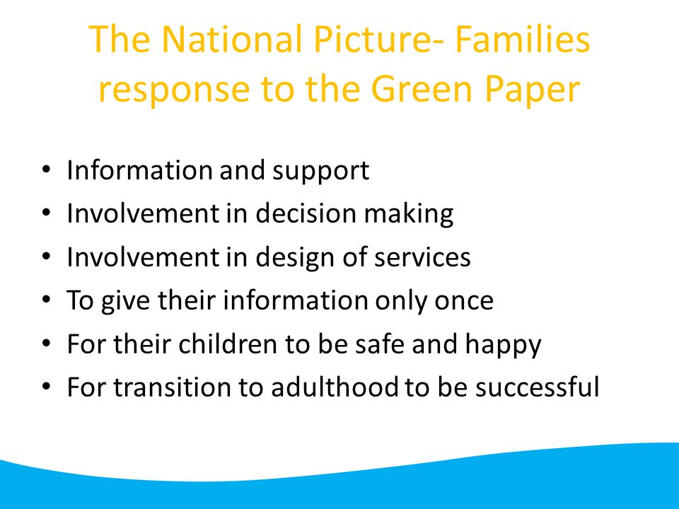 The National Picture- Families response to the Green Paper Information and support Involvement in decision making Involvement in design of services To give their information only once For their children to be safe and happy For transition to adulthood to be successful