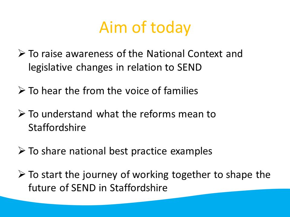 Aim of today  To raise awareness of the National Context and legislative changes in relation to SEND  To hear the from the voice of families  To understand what the reforms mean to Staffordshire  To share national best practice examples  To start the journey of working together to shape the future of SEND in Staffordshire