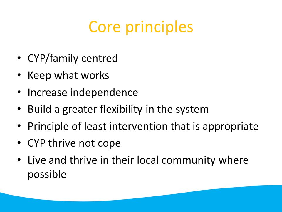 Core principles CYP/family centred Keep what works Increase independence Build a greater flexibility in the system Principle of least intervention that is appropriate CYP thrive not cope Live and thrive in their local community where possible