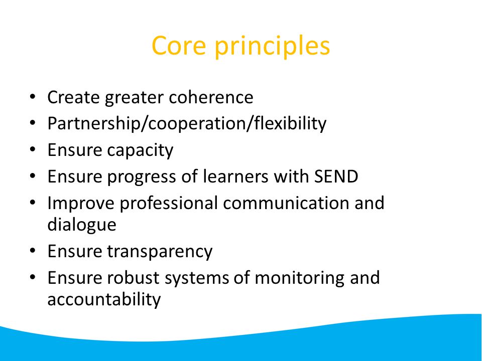 Core principles Create greater coherence Partnership/cooperation/flexibility Ensure capacity Ensure progress of learners with SEND Improve professional communication and dialogue Ensure transparency Ensure robust systems of monitoring and accountability