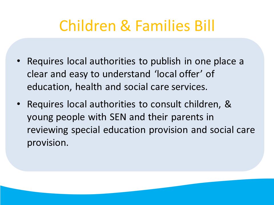 Children & Families Bill Requires local authorities to publish in one place a clear and easy to understand ‘local offer’ of education, health and social care services.
