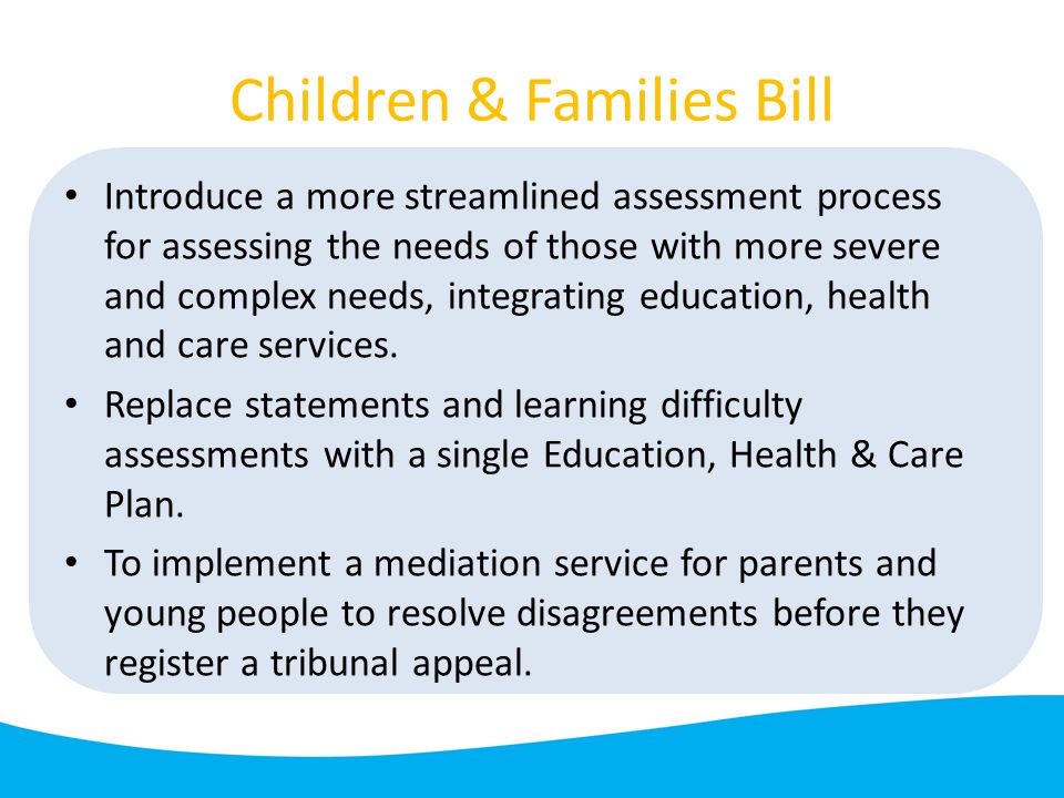 Children & Families Bill Introduce a more streamlined assessment process for assessing the needs of those with more severe and complex needs, integrating education, health and care services.
