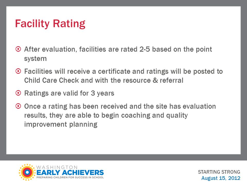 Facility Rating  After evaluation, facilities are rated 2-5 based on the point system  Facilities will receive a certificate and ratings will be posted to Child Care Check and with the resource & referral  Ratings are valid for 3 years  Once a rating has been received and the site has evaluation results, they are able to begin coaching and quality improvement planning STARTING STRONG August 15, 2012