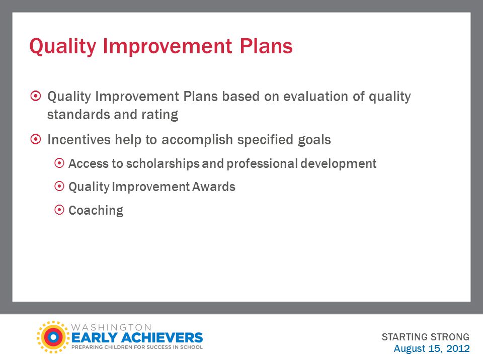 Quality Improvement Plans  Quality Improvement Plans based on evaluation of quality standards and rating  Incentives help to accomplish specified goals  Access to scholarships and professional development  Quality Improvement Awards  Coaching STARTING STRONG August 15, 2012