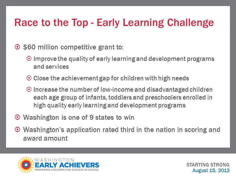 Race to the Top - Early Learning Challenge  $60 million competitive grant to:  Improve the quality of early learning and development programs and services  Close the achievement gap for children with high needs  Increase the number of low-income and disadvantaged children each age group of infants, toddlers and preschoolers enrolled in high quality early learning and development programs  Washington is one of 9 states to win  Washington’s application rated third in the nation in scoring and award amount STARTING STRONG August 15, 2012