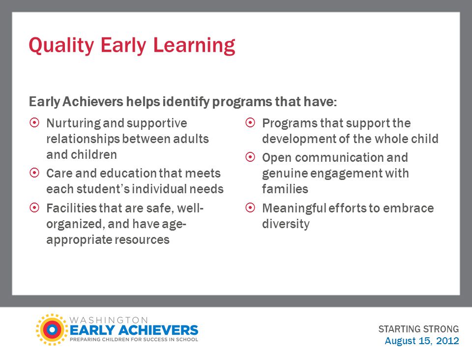Quality Early Learning Early Achievers helps identify programs that have:  Nurturing and supportive relationships between adults and children  Care and education that meets each student’s individual needs  Facilities that are safe, well- organized, and have age- appropriate resources  Programs that support the development of the whole child  Open communication and genuine engagement with families  Meaningful efforts to embrace diversity STARTING STRONG August 15, 2012