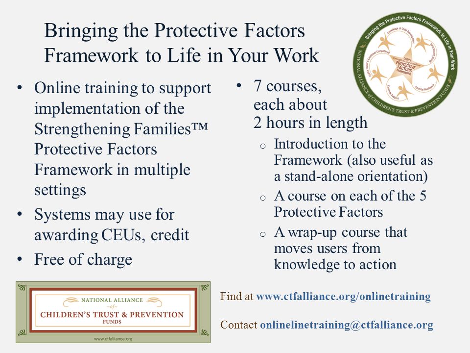 Bringing the Protective Factors Framework to Life in Your Work Online training to support implementation of the Strengthening Families™ Protective Factors Framework in multiple settings Systems may use for awarding CEUs, credit Free of charge 7 courses, each about 2 hours in length o Introduction to the Framework (also useful as a stand-alone orientation) o A course on each of the 5 Protective Factors o A wrap-up course that moves users from knowledge to action Find at   Contact
