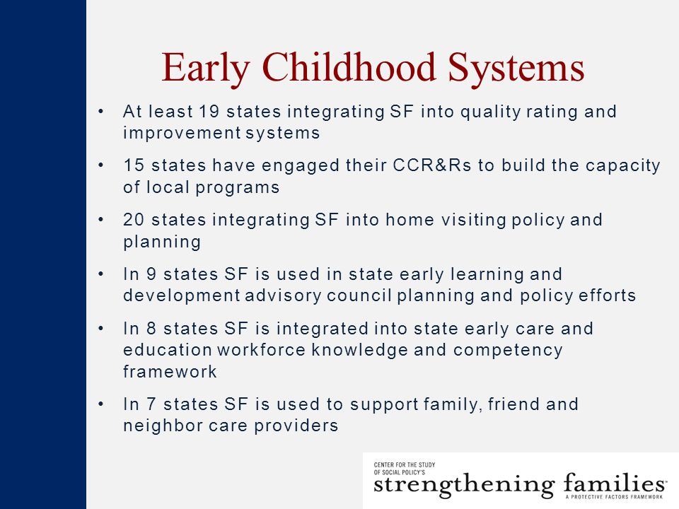 Early Childhood Systems At least 19 states integrating SF into quality rating and improvement systems 15 states have engaged their CCR&Rs to build the capacity of local programs 20 states integrating SF into home visiting policy and planning In 9 states SF is used in state early learning and development advisory council planning and policy efforts In 8 states SF is integrated into state early care and education workforce knowledge and competency framework In 7 states SF is used to support family, friend and neighbor care providers
