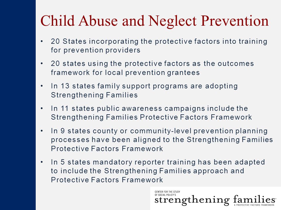 Child Abuse and Neglect Prevention 20 States incorporating the protective factors into training for prevention providers 20 states using the protective factors as the outcomes framework for local prevention grantees In 13 states family support programs are adopting Strengthening Families In 11 states public awareness campaigns include the Strengthening Families Protective Factors Framework In 9 states county or community-level prevention planning processes have been aligned to the Strengthening Families Protective Factors Framework In 5 states mandatory reporter training has been adapted to include the Strengthening Families approach and Protective Factors Framework