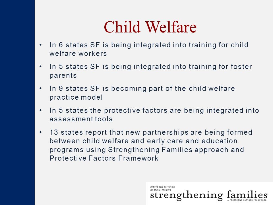 Child Welfare In 6 states SF is being integrated into training for child welfare workers In 5 states SF is being integrated into training for foster parents In 9 states SF is becoming part of the child welfare practice model In 5 states the protective factors are being integrated into assessment tools 13 states report that new partnerships are being formed between child welfare and early care and education programs using Strengthening Families approach and Protective Factors Framework