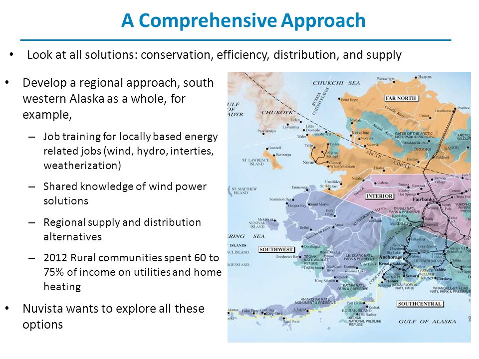 A Comprehensive Approach Look at all solutions: conservation, efficiency, distribution, and supply Develop a regional approach, south western Alaska as a whole, for example, – Job training for locally based energy related jobs (wind, hydro, interties, weatherization) – Shared knowledge of wind power solutions – Regional supply and distribution alternatives – 2012 Rural communities spent 60 to 75% of income on utilities and home heating Nuvista wants to explore all these options