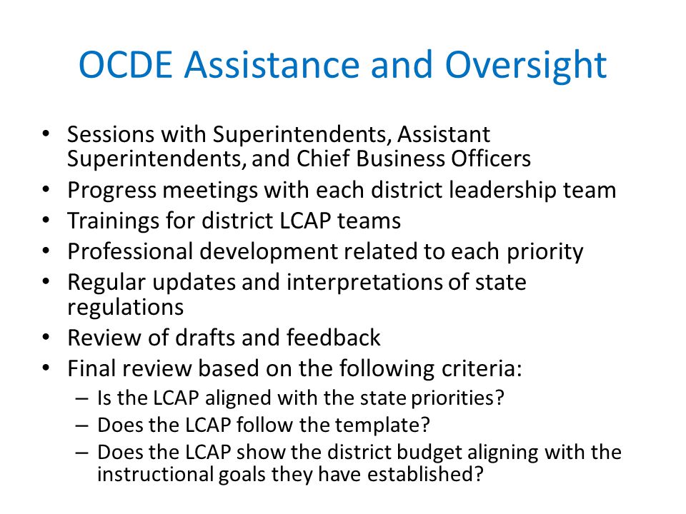 OCDE Assistance and Oversight Sessions with Superintendents, Assistant Superintendents, and Chief Business Officers Progress meetings with each district leadership team Trainings for district LCAP teams Professional development related to each priority Regular updates and interpretations of state regulations Review of drafts and feedback Final review based on the following criteria: – Is the LCAP aligned with the state priorities.