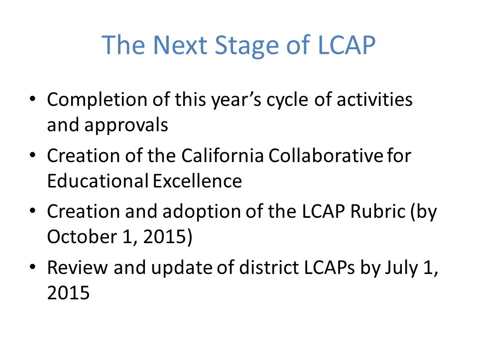 The Next Stage of LCAP Completion of this year’s cycle of activities and approvals Creation of the California Collaborative for Educational Excellence Creation and adoption of the LCAP Rubric (by October 1, 2015) Review and update of district LCAPs by July 1, 2015