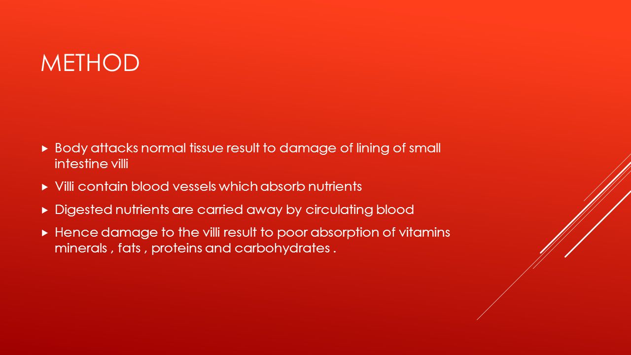 METHOD  Body attacks normal tissue result to damage of lining of small intestine villi  Villi contain blood vessels which absorb nutrients  Digested nutrients are carried away by circulating blood  Hence damage to the villi result to poor absorption of vitamins minerals, fats, proteins and carbohydrates.
