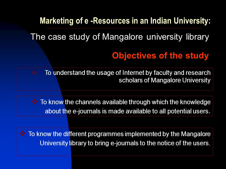 Marketing of e -Resources in an Indian University: The case study of Mangalore university library Objectives of the study  To understand the usage of Internet by faculty and research scholars of Mangalore University  To know the channels available through which the knowledge about the e-journals is made available to all potential users.