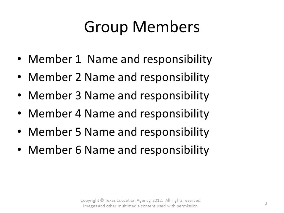 Group Members Member 1 Name and responsibility Member 2 Name and responsibility Member 3 Name and responsibility Member 4 Name and responsibility Member 5 Name and responsibility Member 6 Name and responsibility Copyright © Texas Education Agency, 2012.