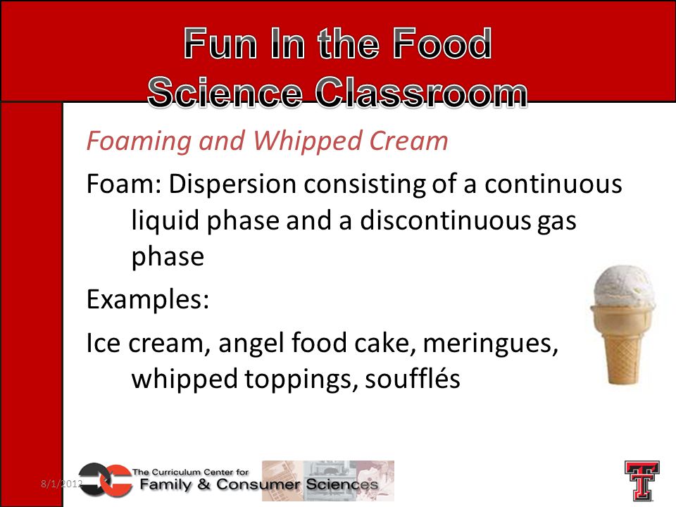 Foaming and Whipped Cream Foam: Dispersion consisting of a continuous liquid phase and a discontinuous gas phase Examples: Ice cream, angel food cake, meringues, whipped toppings, soufflés 8/1/2012