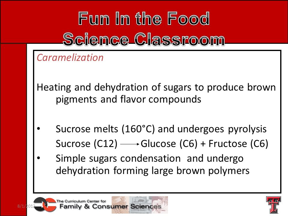 Caramelization Heating and dehydration of sugars to produce brown pigments and flavor compounds Sucrose melts (160°C) and undergoes pyrolysis Sucrose (C12) Glucose (C6) + Fructose (C6) Simple sugars condensation and undergo dehydration forming large brown polymers 8/1/2012