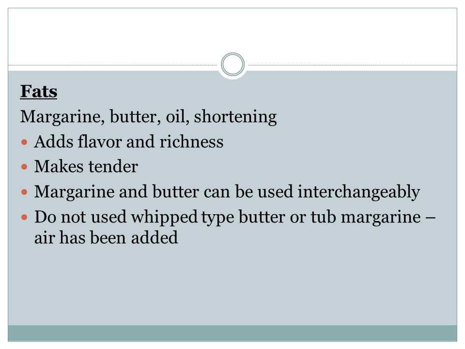 Fats Margarine, butter, oil, shortening Adds flavor and richness Makes tender Margarine and butter can be used interchangeably Do not used whipped type butter or tub margarine – air has been added