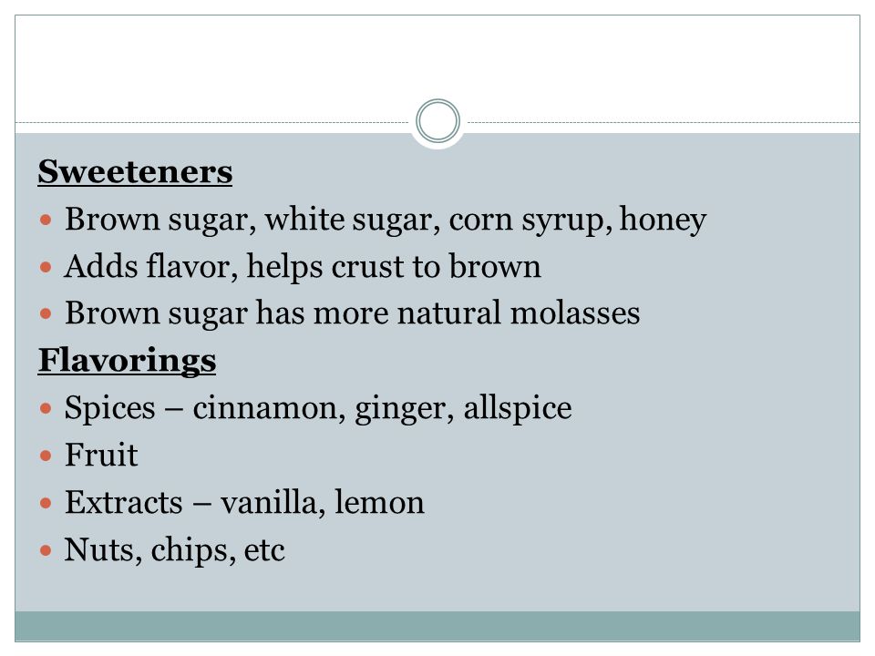 Sweeteners Brown sugar, white sugar, corn syrup, honey Adds flavor, helps crust to brown Brown sugar has more natural molasses Flavorings Spices – cinnamon, ginger, allspice Fruit Extracts – vanilla, lemon Nuts, chips, etc