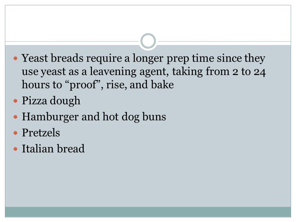Yeast breads require a longer prep time since they use yeast as a leavening agent, taking from 2 to 24 hours to proof , rise, and bake Pizza dough Hamburger and hot dog buns Pretzels Italian bread