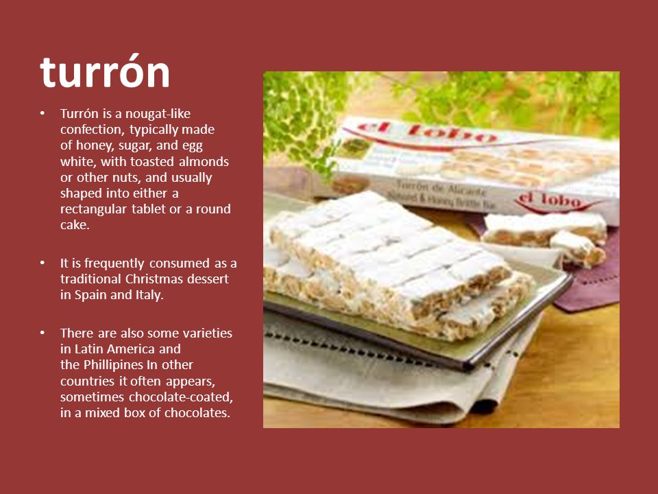 turrón Turrón is a nougat-like confection, typically made of honey, sugar, and egg white, with toasted almonds or other nuts, and usually shaped into either a rectangular tablet or a round cake.