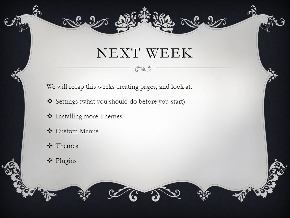 NEXT WEEK We will recap this weeks creating pages, and look at:  Settings (what you should do before you start)  Installing more Themes  Custom Menus  Themes  Plugins