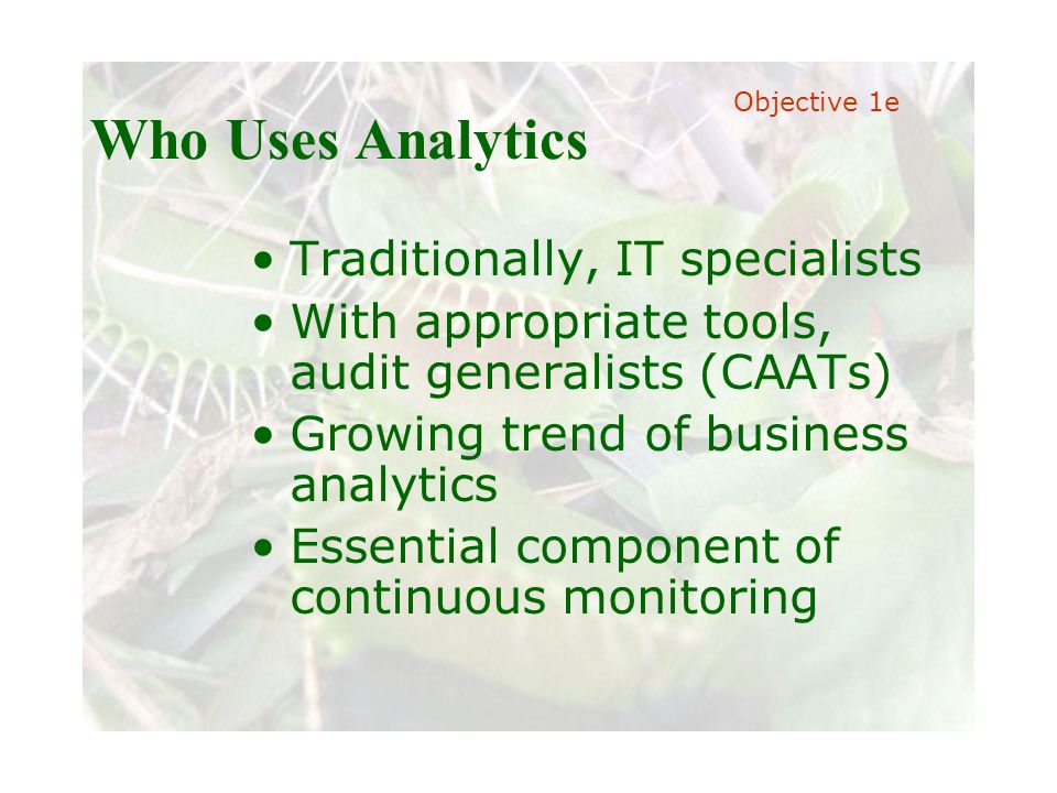 Slide 21 Joint meeting of the RDU IIA and ISACA chapters November 11, 2008, Capitol Club, Raleigh, NC Who Uses Analytics Traditionally, IT specialists With appropriate tools, audit generalists (CAATs) Growing trend of business analytics Essential component of continuous monitoring Objective 1e